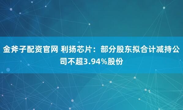 金斧子配资官网 利扬芯片：部分股东拟合计减持公司不超3.94%股份