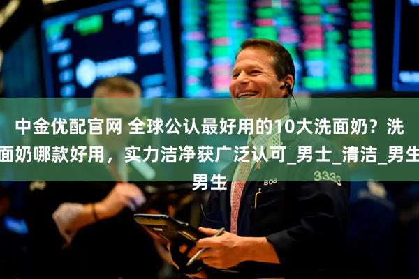 中金优配官网 全球公认最好用的10大洗面奶？洗面奶哪款好用，实力洁净获广泛认可_男士_清洁_男生
