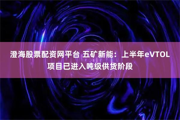澄海股票配资网平台 五矿新能：上半年eVTOL项目已进入吨级供货阶段