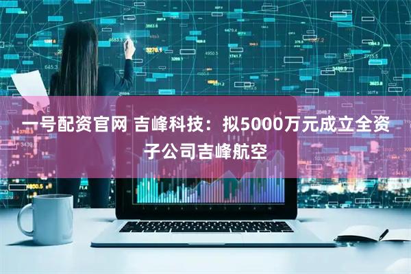 一号配资官网 吉峰科技：拟5000万元成立全资子公司吉峰航空