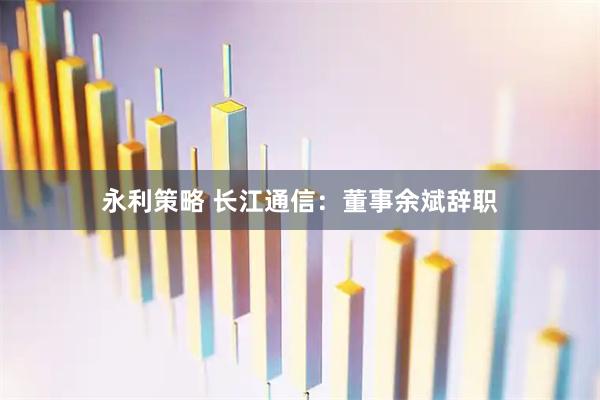 永利策略 长江通信：董事余斌辞职