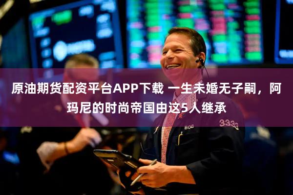 原油期货配资平台APP下载 一生未婚无子嗣，阿玛尼的时尚帝国由这5人继承