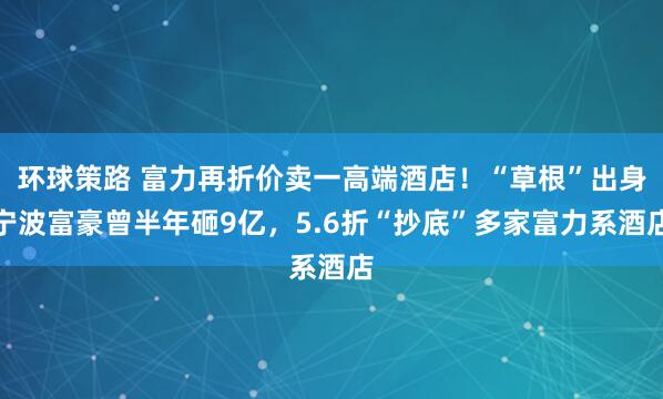 环球策路 富力再折价卖一高端酒店！“草根”出身宁波富豪曾半年砸9亿，5.6折“抄底”多家富力系酒店